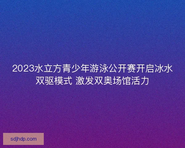 2023水立方青少年游泳公开赛开启冰水双驱模式 激发双奥场馆活力