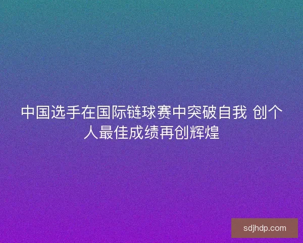 中国选手在国际链球赛中突破自我 创个人最佳成绩再创辉煌