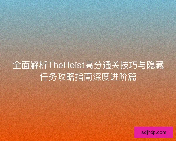 全面解析TheHeist高分通关技巧与隐藏任务攻略指南深度进阶篇
