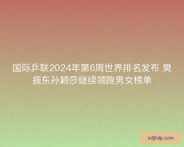 国际乒联2024年第6周世界排名发布 樊振东孙颖莎继续领跑男女榜单