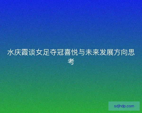 水庆霞谈女足夺冠喜悦与未来发展方向思考