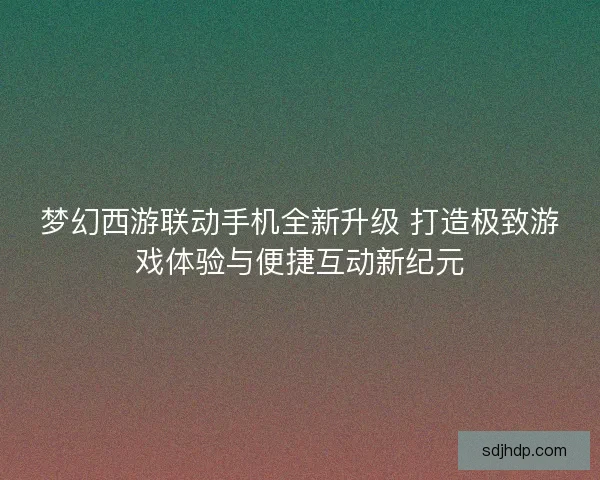 梦幻西游联动手机全新升级 打造极致游戏体验与便捷互动新纪元