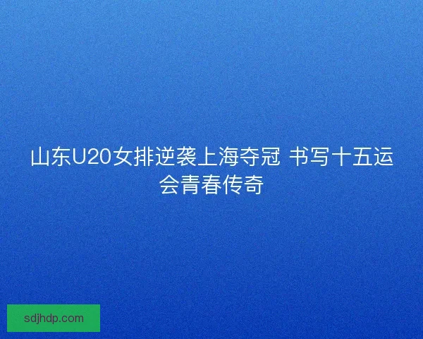 山东U20女排逆袭上海夺冠 书写十五运会青春传奇