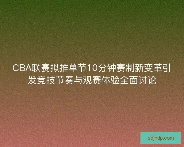 CBA联赛拟推单节10分钟赛制新变革引发竞技节奏与观赛体验全面讨论