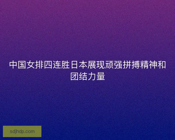 中国女排四连胜日本展现顽强拼搏精神和团结力量