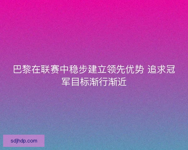 巴黎在联赛中稳步建立领先优势 追求冠军目标渐行渐近